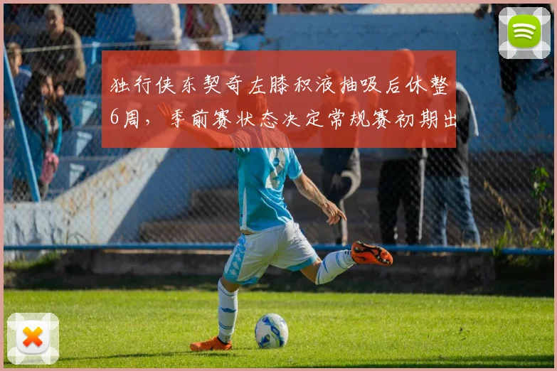 独行侠东契奇左膝积液抽吸后休整6周,季前赛状态决定常规赛初期出场。