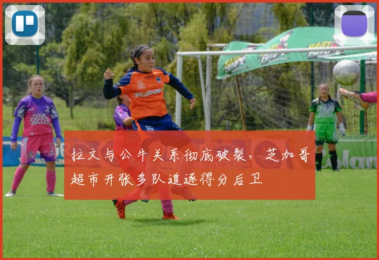 拉文与公牛关系彻底破裂,芝加哥超市开张多队追逐得分后卫