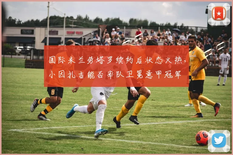 国际米兰劳塔罗续约后状态火热，小因扎吉能否率队卫冕意甲冠军