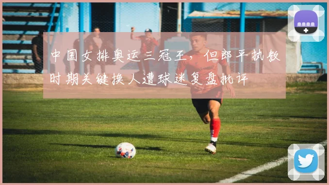 中国女排奥运三冠王,但郎平执教时期关键换人遭球迷复盘批评