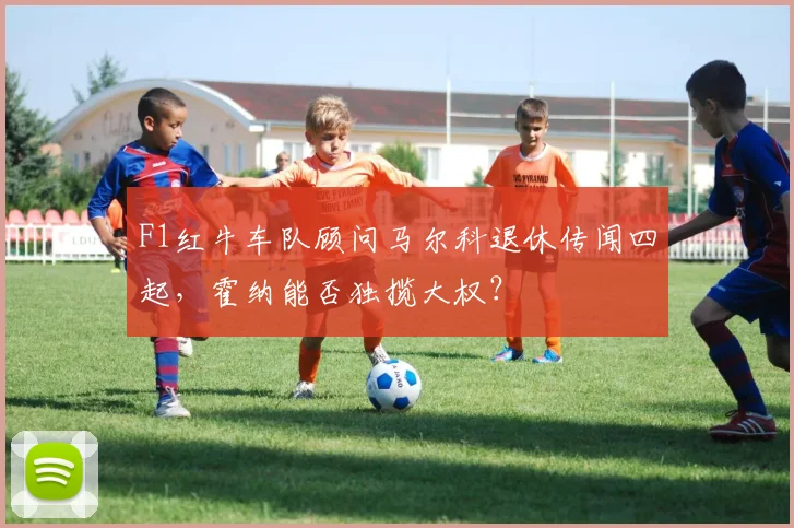 F1红牛车队顾问马尔科退休传闻四起,霍纳能否独揽大权?