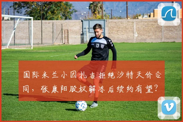 国际米兰小因扎吉拒绝沙特天价合同,张康阳股权解冻后续约有望?