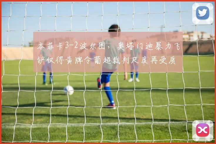 本菲卡3-2波尔图，奥塔门迪暴力飞铲仅得黄牌令葡超裁判尺度再受质疑