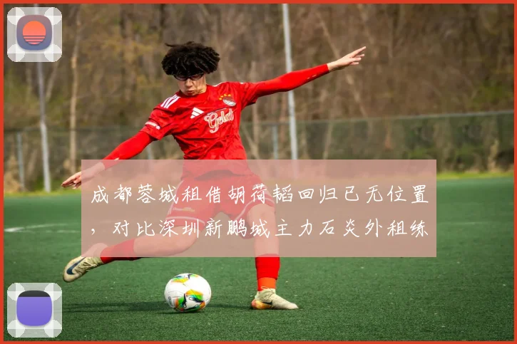 成都蓉城租借胡荷韬回归已无位置,对比深圳新鹏城主力石炎外租练级效果更佳