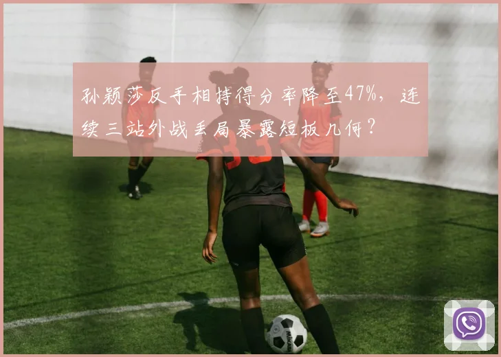 孙颖莎反手相持得分率降至47%,连续三站外战丢局暴露短板几何?