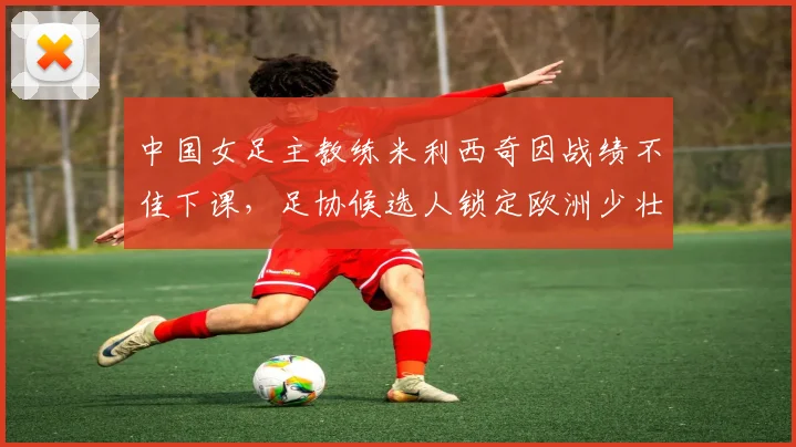 中国女足主教练米利西奇因战绩不佳下课,足协候选人锁定欧洲少壮派教练