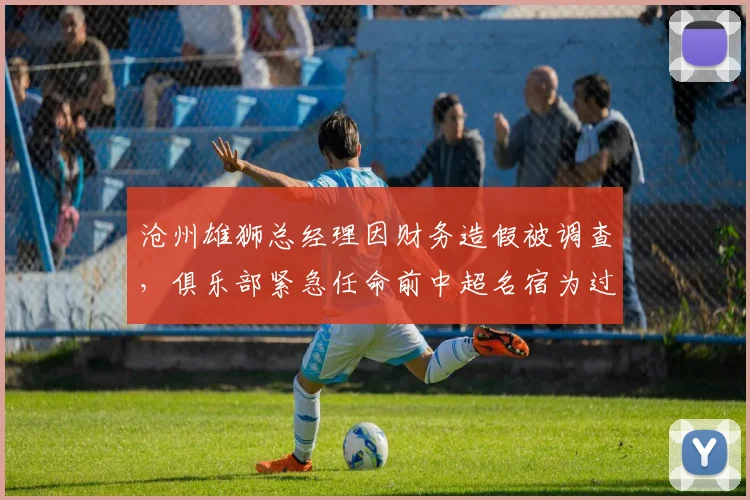 沧州雄狮总经理因财务造假被调查，俱乐部紧急任命前中超名宿为过渡总监