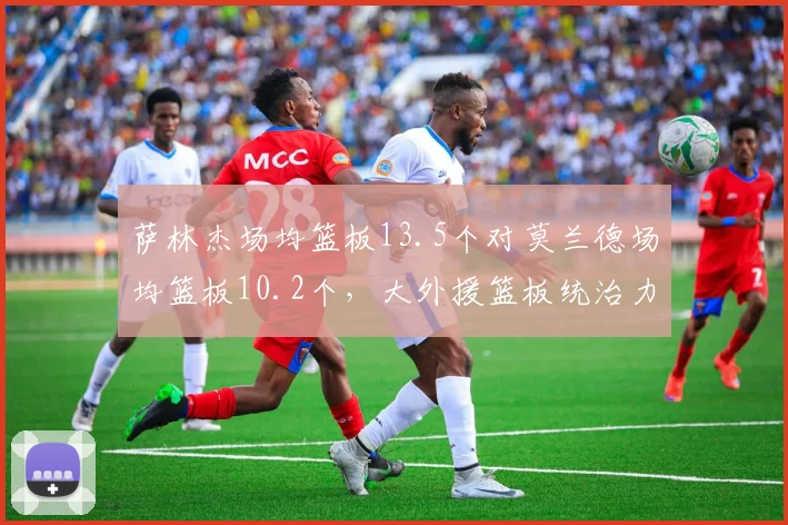 萨林杰场均篮板13.5个对莫兰德场均篮板10.2个，大外援篮板统治力对比